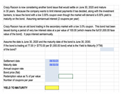 Crazy Racoon is now considering another bond issue that would settle on June 30, 2020 and mature
in 30 years. Because the company wants to limit interest payments it has decided, along with the investment
bankers, to issue the bond with a low 3.00% coupon even though the market will demand a 6.00% yield to
maturity on the bond. Assuming semiannual interest (2 coupons per year)
Crazy Racoon has an old bond trading in the secondary market with a low 3.0% coupon. This bond had been
issued during a period of very low interest rates at a par value of 100.00 (which means the full $1,000.00 face
value of the bond). It pays interest semiannually.
Assume the date is June 30, 2020 and the maturity date of the bond is June 30, 2030.
If the bond is trading at 77.00 (= $770.00 per $1,000.00 bond) what is the Yield to Maturity (YTM)
of the bond?
Settlement date
06/30/20
Maturity date
Annual coupon rate
Bond price (flat)
Redemption value as % of par value
Number of coupons per year
06/30/30
YIELD TO MATURITY
