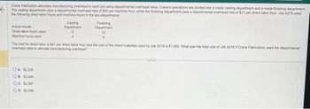 Crane Fabrication allocates manufacturing overhead to each job using departmental overhead rates. Crane's operations are divided into a metal casting department and a metal finishing department.
The casting department uses a departmental overhead rate of $50 per machine hour, while the finishing department uses a departmental overhead rate of $21 per direct labor hour Job A216 used
the following direct labor hours and machine hours in the two departments
Actual results
Direct labor hours used
Machine hours used
OA 12,228
OB. $3,049
Casting
Department
The cost for direct labor is $41 per direct labor hour and the cost of the direct materials used by Job A216 is $1,000. What was the total cost of Job A216 if Crane Fabrication used the departmental
overhead rates to allocate manufacturing overhead?
OC. $2.597
OD $3.009
Finishing
Department
12
GUD