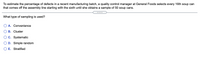 To estimate the percentage of defects in a recent manufacturing batch, a quality control manager at General Foods selects every 16th soup can
that comes off the assembly line starting with the sixth until she obtains a sample of 50 soup cans.
.....
What type of sampling is used?
O A. Convenience
В. Cluster
C. Systematic
D. Simple random
E. Stratified
