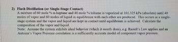 2) Flash Distillation (or Single-Stage Contact)
A mixture of 60 mole % n-heptane and 40 mole % toluene is vaporized at 101.325 kPa (absolute) until 40
moles of vapor and 60 moles of liquid in equilibrium with each other are produced. This occurs in a single-
stage system and the vapor and liquid are kept in contact until equilibrium is achieved. Calculate the
composition of the vapor and liquid.
Note: Assume the system exhibits ideal behavior (which it mostly does), e.g. Raoult's Law applies and an
Antoine's Vapor Pressure correlation is a sufficiently accurate model of component vapor pressure.