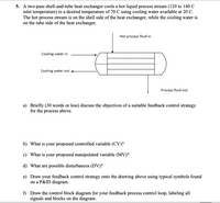 5. A two-pass shell-and-tube heat exchanger cools a hot liquid process stream (120 to 140 C
inlet temperature) to a desired temperature of 70 C using cooling water available at 20 C.
The hot process stream is on the shell side of the heat exchanger, while the cooling water is
on the tube side of the heat exchanger.
Hot process fluid in
Cooling water in
Cooling water out
Process fluid out
a) Briefly (30 words or less) discuss the objectives of a suitable feedback control strategy
for the process above.
b) What is your proposed controlled variable (CV)?
c) What is your proposed manipulated variable (MV)?
d) What are possible disturbances (DV)?
e) Draw your feedback control strategy onto the drawing above using typical symbols found
on a P&ID diagram.
f) Draw the control block diagram for your feedback process control loop, labeling all
signals and blocks on the diagram.
