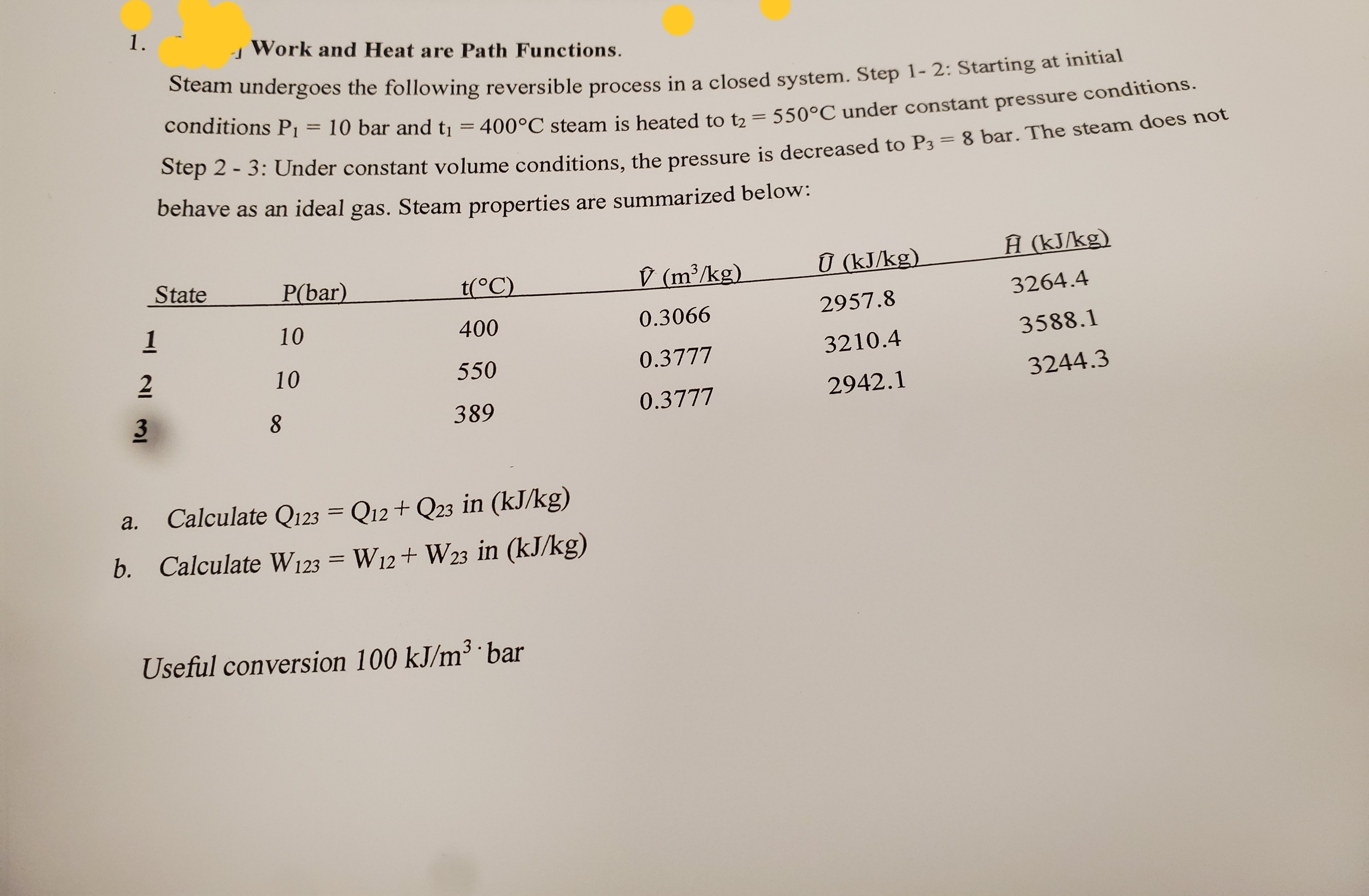 1.
Work and Heat are Path Functions.
bteam undergoes the following reversible process in a closed system. Step 1- 2: Starting at initial
conditions P1
%3D
10 bar and tı = 400°C steam is heated to t2 =
550°C under constant pressure conditions.
%3D
Step 2 - 3: Under constant volume conditions, the pressure is decreased to P3 = 8 bar. The steam does not
behave as an ideal gas. Steam properties are summarized below:
D (m³/kg)
Ū (kJ/kg).
Ĥ (kJ/kg)
State
P(bar)
t(°C)
3264.4
2957.8
1
10
400
0.3066
3588.1
2
0.3777
3210.4
10
550
3244.3
0.3777
2942.1
389
Calculate Q123 = Q12+ Q23 in (kJ/kg)
a.
b. Calculate W123 = W12+ W23 in (kJ/kg)
Useful conversion 100 kJ/m³ ·bar
