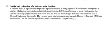 3) Fenske and estimation of a bottoms mole fraction.
A column with 29 equilibrium stages and a partial reboiler is being operated at total reflux to separate a
mixture of ethylene dibromide and propylene dibromide. Ethylene dibromide is more volatile, and the
relative volatility (a) is constant at a value of 1.30. We are measuring a distillate concentration that is
98.4mol % ethylene dibromide. The column has a total condenser and saturated liquid reflux, and CMO can
be assumed. Use the Fenske equation to predict the bottoms composition (x₂).