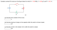 Consider a series RC circuit as in the figure below for which R = 7.80 M2, C = 8.90 µF, and E
= 30.5 V.
C
R
(a) Find the time constant of the circuit.
S
(b) Find the maximum charge on the capacitor after the switch is thrown closed.
(c) Find the current in the resistor 10.0 s after the switch is closed.
µA
