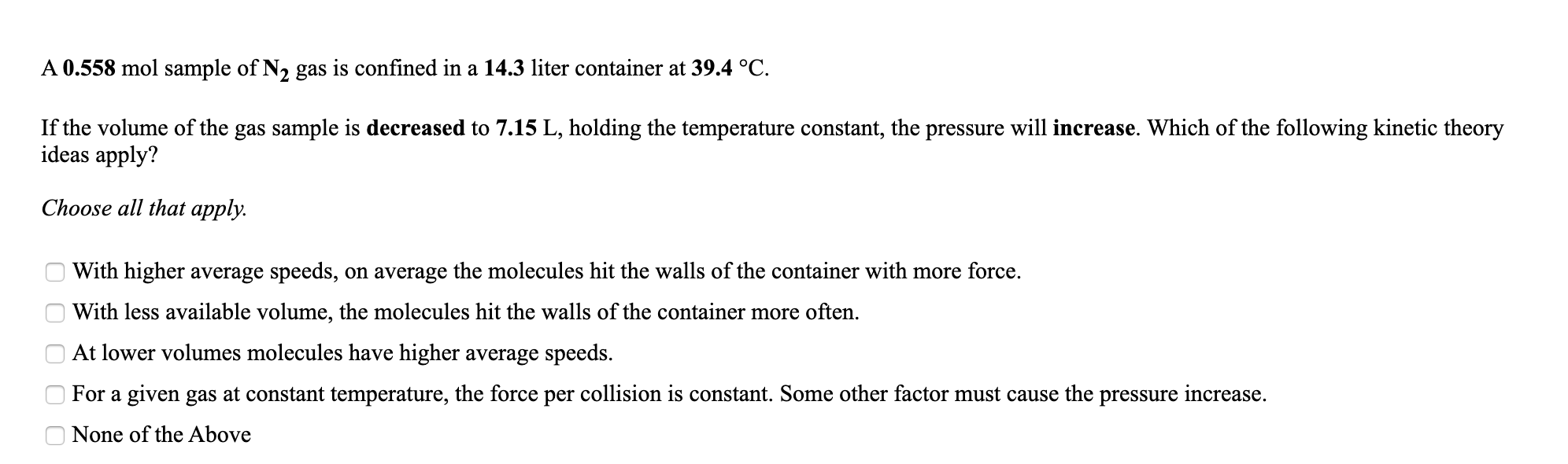 A 0.558 mol sample of N2 gas is confined in a 14.3 liter container at 39.4 °C.
If the volume of the gas sample is decreased to 7.15 L, holding the temperature constant, the pressure will increase. Which of the following kinetic theory
ideas apply?
Choose all that apply.
With higher average speeds, on average the molecules hit the walls of the container with more force.
With less available volume, the molecules hit the walls of the container more often.
At lower volumes molecules have higher average speeds.
For a given gas at constant temperature, the force per collision is constant. Some other factor must cause the pressure increase.
None of the Above
