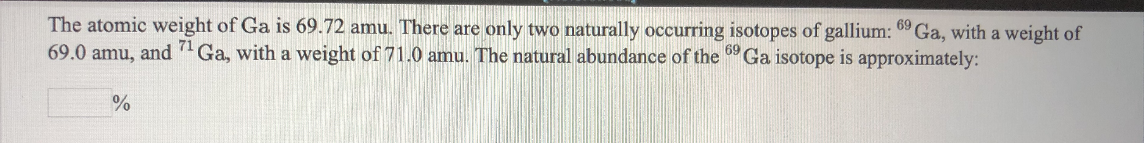 The atomic weight of Ga is 69.72 amu. There are
69.0 amu, and Ga, with a weight of 71.0 amu. The natural abundance of the Ga isotope is approximately:
only two naturally occurring isotopes of gallium: 09 Ga, with a weight of
71
