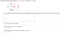 Consider the following figure. (Assume V = 33.0 V, R, = 1.50 N, and R,
= 6.60 N.)
R1
3.00N
R2
4.00 N
(a) Is it possible to reduce the circuit shown in the figure above to a single equivalent resistor connected across the battery? Explain.
This answer has not been graded yet.
(b) Find the current in the 1.50-N resistor.
A
(c) Calculate the power delivered by the battery to the circuit.
W
