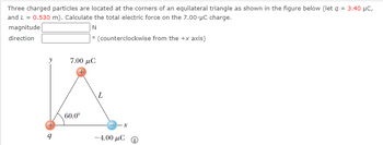 Three charged particles are located at the corners of an equilateral triangle as shown in the figure below (let q = 3.40 μC,
and L = 0.530 m). Calculate the total electric force on the 7.00-μC charge.
magnitude
direction
N
° (counterclockwise from the +x axis)
q
7.00 με
60.0°
L
-4.00 μC
x