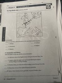 Date
Class
Name
Chapter 9
Geography Quiz
The High Middle Ages (textbook pp. 208–235)
A. Location
Study the map above. Match the letters on the map with the following places.
1. Brittany
4. Bordeaux
2. Normandy
5. England
3. Flanders
B. Geography and History
Match the letters on the map with the correct description.
6. Agincourt, scene of an English victory during the Hundred Years' War
7. Avignon, where the papal court was located following the dispute
between Philip IV and Pope Boniface
8. Messina, Sicily, port where the bubonic plague entered Europe from Asia
9. Paris, home of one of the earliest European universities
10. Spain, where Christian forces gradually conquered Muslim rulers
34 Geography Quiz
Chapter 9
CHAPT ER9
