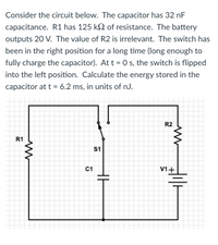 ## Analysis of the Given Circuit

Consider the circuit below. The capacitor has 32 nF capacitance. R1 has 125 kΩ of resistance. The battery outputs 20 V. The value of R2 is irrelevant. The switch has been in the right position for a long time (long enough to fully charge the capacitor). At t = 0 s, the switch is flipped into the left position. Calculate the energy stored in the capacitor at t = 6.2 ms, in units of nJ.

### Circuit Diagram:
- **R1**: 125 kΩ resistor
- **C1**: 32 nF capacitor
- **V1**: 20 V DC power source
- **Switch (S1)**: Can be toggled between two positions
- **R2**: (Irrelevant in this problem)

The circuit consists of:
1. A resistor (R1) connected in series with a capacitor (C1) and a switch (S1).
2. A power source (V1) that charges the capacitor (C1) through a resistor (R1).

### Circuit Description:
- Initially, the switch (S1) has been in the right position for a long time such that the capacitor (C1) is fully charged to the battery voltage.
- At t = 0 s, the switch is moved to the left position, allowing the capacitor to start discharging through the resistor (R1).

### Calculation of Energy Stored in the Capacitor:
1. **Initial Voltage Across Capacitor (V0)**:
   Since the capacitor is fully charged before the switch is flipped, the initial voltage V0 across the capacitor is equal to the battery voltage:
   \[ V_0 = 20 \text{ V} \]

2. **Discharging Equation**:
   The voltage Vc(t) across the capacitor at any time t during discharging is given by:
   \[ V_c(t) = V_0 \cdot e^{-\frac{t}{R_1 C_1}} \]
   
   Where:
   - \( R_1 = 125 \times 10^3 \ \Omega \)
   - \( C_1 = 32 \times 10^{-9} \ \text{F} \)
   - \( t = 6.2 \ \text{ms} = 6.2 \times 10^{-