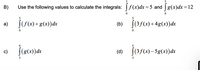 B)
Use the following values to calculate the integrals: f(x)dx=5 and g(x)dx =12
5
[(f(x) +g(x))dx
(b) (35(x) + 4g(x))dx
|(3f(x)+4g(x))dx
a)
c)
(4) j(3/(4)– 5g(x)dx
(d)
