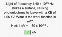 Light of frequency 1.40 x 1015 Hz
strikes a surface, causing
photoelectrons to leave with a KE of
1.05 eV. What is the work function in
eV?
Hint: 1 eV = 1.60 x 10-19 J
[?] eV