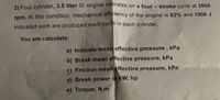 3) Four cylinder, 3.5 liter SI engine operates on a four - stroke cycle at 2500
rpm. At this condition, mechanical efficiency of the engine is 62% and 1000 J
indicated work are produced each cycle in each cylinder.
You are calculate:
a) Indicate mean effective pressure , kPa
b) Break mean effective pressure, kPa
c) Friction mean effective pressure, kPa
d) Break power in kW, hp
e) Torque, N.m
