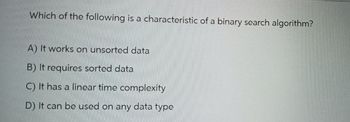 Which of the following is a characteristic of a binary search algorithm?
A) It works on unsorted data
B) It requires sorted data
C) It has a linear time complexity
D) It can be used on any data type