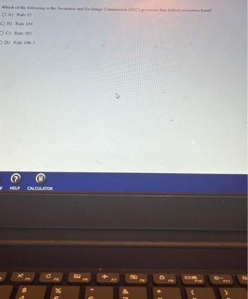 Which of the following is the Securities and Exchange Commission (SEC) provision that defines securities fraud?
OA) Rule 12
OB) Rule 144
OC) Rule 505
DD) Rule 106-5
V HELP CALCULATOR
FS
de L
%
C
8
FG
F7
&
M
A
Fa
DP
FO
DIK
F10
F11