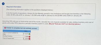 !
Required information
[The following information applies to the questions displayed below.]
In its first month of operations, Literacy for the Illiterate opened a new bookstore and bought merchandise in the following
order: (1) 150 units at $7 on January 1, (2) 590 units at $8 on January 8, and (3) 890 units at $10 on January 29.
Assuming 1,110 units are on hand at the end of the month, calculate the cost of goods available for sale, ending inventory, and cost of
goods sold under FIFO. Assume a periodic inventory system is used. (Round "Cost per Unit" to 2 decimal places.)
Answer is complete but not entirely correct.
FIFO
Cost of Goods Available for
Sale
$ 14,670
Ending Inventory
11,860
Cost of Goods Sold
$ 2,810