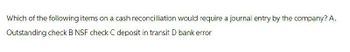 Which of the following items on a cash reconcilliation would require a journal entry by the company? A.
Outstanding check B NSF check C deposit in transit D bank error