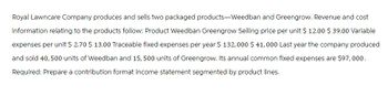 Royal Lawncare Company produces and sells two packaged products-Weedban and Greengrow. Revenue and cost
information relating to the products follow: Product Weedban Greengrow Selling price per unit $ 12.00 $ 39.00 Variable
expenses per unit $ 2.70 $ 13.00 Traceable fixed expenses per year $ 132,000 $ 41,000 Last year the company produced
and sold 40, 500 units of Weedban and 15,500 units of Greengrow. Its annual common fixed expenses are $97,000.
Required: Prepare a contribution format income statement segmented by product lines.