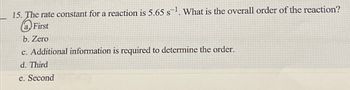 15. The rate constant for a reaction is 5.65 s-¹. What is the overall order of the reaction?
a First
b. Zero
c. Additional information is required to determine the order.
d. Third
e. Second