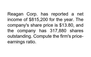 Reagan Corp. has reported a net
income of $815,200 for the year. The
company's share price is $13.80, and
the company has 317,880 shares
outstanding. Compute the firm's price-
earnings ratio.