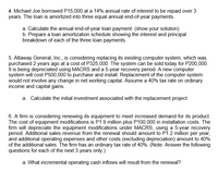 4. Michael Joe borrowed P15,000 at a 14% annual rate of interest to be repaid over 3
years. The loan is amortized into three equal annual end-of-year payments.
a. Calculate the annual end-of-year loan payment. (show your solution)
b. Prepare a loan amortization schedule showing the interest and principal
breakdown of each of the three loan payments.
5. Attaway General, Inc., is considering replacing its existing computer system, which was
purchased 2 years ago at a cost of P325,000. The system can be sold today for P200,000.
It is being depreciated using MACRS and a 5-year recovery period. A new computer
system will cost P500,000 to purchase and install. Replacement of the computer system
would not involve any change in net working capital. Assume a 40% tax rate on ordinary
income and capital gains.
a. Calculate the initial investment associated with the replacement project.
6. A firm is considering renewing its equipment to meet increased demand for its product.
The cost of equipment modifications is P1.9 million plus P100,000 in installation costs. The
firm will depreciate the equipment modifications under MACRS, using a 5-year recovery
period. Additional sales revenue from the renewal should amount to P1.2 million per year,
and additional operating expenses and other costs (excluding depreciation) amount to 40%
of the additional sales. The firm has an ordinary tax rate of 40%. (Note: Answer the following
questions for each of the next 3 years only.)
a. What incremental operating cash inflows will result from the renewal?
