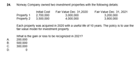 24.
Norway Company owned two investment properties with the following details:
Fair Value Dec. 31,2020
3,000,000
4,000,000
Fair Value Dec. 31, 2021
3,200,000
3,800,000
Initial Cost
Property 1
Property 2
2,700,000
3,500,000
Each property was acquired in 2020 with a useful life of 10 years. The policy is to use the
fair value model for investment property.
What is the gain or loss to be recognized in 2021?
200,000
500,000
300,000
A.
В.
C.
D.
