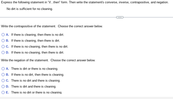 Express the following statement in "if...then" form. Then write the statement's converse, inverse, contrapositive, and negation.
No dirt is sufficient for no cleaning.
Write the contrapositive of the statement. Choose the correct answer below.
O A. If there is cleaning, then there is no dirt.
B. If there is cleaning, then there is dirt.
O C. If there is no cleaning, then there is no dirt.
O D. If there is no cleaning, then there is dirt.
Write the negation of the statement. Choose the correct answer below.
O A. There is dirt or there is no cleaning.
B. If there is no dirt, then there is cleaning.
OC. There is no dirt and there is cleaning.
D. There is dirt and there is cleaning.
O E. There is no dirt or there is no cleaning.