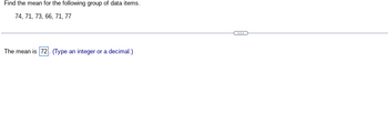 Find the mean for the following group of data items.
74, 71, 73, 66, 71, 77
The mean is 72. (Type an integer or a decimal.)