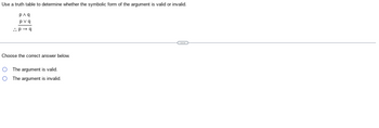 Use a truth table to determine whether the symbolic form of the argument is valid or invalid.
p^q
pvq
..P→q
Choose the correct answer below.
O The argument is valid.
O
The argument is invalid.
C