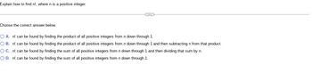Explain how to find n!, where n is a positive integer.
Choose the correct answer below.
C
O A. n! can be found by finding the product of all positive integers from n down through 1.
O B. n! can be found by finding the product of all positive integers from n down through 1 and then subtracting n from that product.
OC. n! can be found by finding the sum of all positive integers from n down through 1 and then dividing that sum by n.
O D. n! can be found by finding the sum of all positive integers from n down through 1.