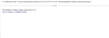 A 12-sided die is rolled. The set of equally likely outcomes is \( \{1, 2, 3, 4, 5, 6, 7, 8, 9, 10, 11, 12\} \). Find the probability of rolling a number greater than 6.

---

The probability of rolling a number greater than 6 is \(\underline{\quad}\).

(Type an integer or a simplified fraction.)