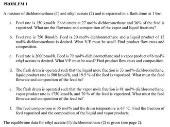 PROBLEM 1
A mixture of dichloromethane (1) and ethyl acetate (2) and is separated in a flash drum at 1 bar.
a. Feed rate is 150 kmol/h. Feed enters at 27 mol % dichloromethane and 36% of the feed is
vaporized. What are the flowrates and composition of the vapor and liquid fractions?
b. Feed rate is 750 lbmol/h. Feed is 20 mol% dichloromethane and a liquid product of 13
mol% dichloromethane is desired. What V/F must be used? Find product flow rates and
composition.
c. Feed rate is 200 lbmol/h. Feed is 79 mol% dichloromethane and a vapor product of 6 mol %
ethyl acetate is desired. What V/F must be used? Find product flow rates and composition.
d. The flash drum is operated such that the liquid mole fraction is 33 mol % dichloromethane,
liquid product rate is 500 kmol/h, and 19.5% of the feed is vaporized. What must the feed
flowrate and composition of the feed be?
e. The flash drum is operated such that the vapor mole fraction is 81 mol % dichloromethane,
vapor product rate is 1750 kmol/h, and 70 % of the feed is vaporized. What must the feed
flowrate and composition of the feed be?
f. The feed composition is 35 mol % and the drum temperature is 67 °C. Find the fraction of
feed vaporized and the composition of the liquid and vapor products.
The equilibrium data for ethyl acetate (1)/dichloromethane (2) is given (see page 2).