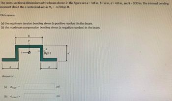 The cross-sectional dimensions of the beam shown in the figure are a = 4.8 in., b = 6 in., d = 4.0 in., and t = 0.33 in. The internal bending
moment about the z centroidal axis is M₂ = -4.20 kip-ft.
Determine
(a) the maximum tension bending stress (a positive number) in the beam.
(b) the maximum compression bending stress (a negative number) in the beam.
(
Answers:
(a)
Omax T
=
(b) Omax C
b
(typ.)
a
psi
psi
d