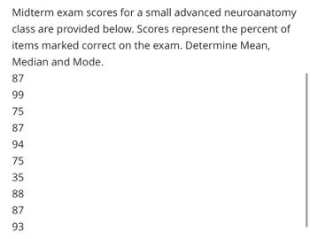 Midterm exam scores for a small advanced neuroanatomy
class are provided below. Scores represent the percent of
items marked correct on the exam. Determine Mean,
Median and Mode.
87
99
75
87
94
75
35
88
87
93