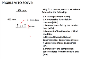 PROBLEM TO SOLVE:
600 mm
400 mm
6-25mm diam.
90 mm
Using fc' = 28 MPa, Mmax = +320 kNm
Determine the following:
a. Cracking Moment (kNm)
b. Compressive Stress felt by
concrete (MPa)
c. Tension Stress felt by the tension
bars (MPa)
d. Moment of Inertia under critical
condition
e. Demand Capacity Ratio of
Concrete under Compression Stress
f. Compression force on concrete
(kN)
g. Distance of the compression
concrete force from the neutral axis
(mm)