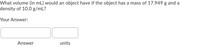 What volume (in mL) would an object have if the object has a mass of 17.949 g and a
density of 10.0 g/mL?
Your Answer:
Answer
units
