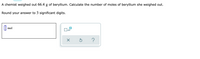 **Problem Statement:**

A chemist weighed out 66.4 g of beryllium. Calculate the number of moles of beryllium she weighed out.

Round your answer to 3 significant digits.

---

**Input Area:**

- A box is provided for entering the number of moles, followed by the unit "mol".
- Below the input box, options are available: 
  - A checkbox labeled with an icon representing "x10".
  - A button with a cross ("X") icon, likely for clearing the input.
  - A button with a circular arrow, possibly for resetting or reloading.
  - A button with a question mark ("?"), typically for help or additional information.