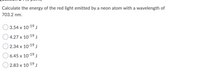 Calculate the energy of the red light emitted by a neon atom with a wavelength of
703.2 nm.
3.54 x 10-19 j
4.27 x 10-19 J
2.34 x 10-19 J
6.45 х 10:19 J
2.83 x 10-19 j
