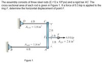 The assembly consists of three steel rods (E=13 x 106 psi) and a rigid bar AC. The
cross-sectional area of each rod is given in Figure 1. If a force of 6.5 kip is applied to the
ring F, determine the horizontal displacement of point F.
D
4 ft
AcD = 1.5 in?
2 ft
F
E
1 ft
6.5 kip
1 ft AEF = 2.1 in?
A AB = 1.3 in?
6 ft
Figure 1
