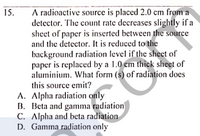 A radioactive source is placed 2.0 cm from a
detector. The count rate decreases slightly if a
sheet of paper is inserted between the source
and the detector. It is reduced to the
background radiation level if the sheet of
paper is replaced by a 1.0 em thick sheet of
aluminium. What form (s) of radiation does
this source emit?
A. Alpha radiation only
B. Beta and gamma radiation
C. Alpha and beta radiation
D. Gamma radiation only
15.
