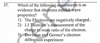 Which of the following experiments is an
evidence that electrons exhibit wave
properties?
1) The Electrons are negatively charged..
2) J.J Thomson's measurement of the
charge to mass ratio of the electron.
3) Davisson and Germer's electron
diffraction experiment
37.
