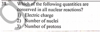 38.
Which of the following quantities are
conserved in all nuclear reactions?
1) Electric charge
2) Number of nuclei
3) Number of protons
