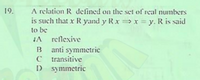 A relation R defined on the set of real numbers
is such that x R yand y Rxx = y. R is said
to be
JA reflexive
B anti symmetric
C transitive
D symmetric
19.
