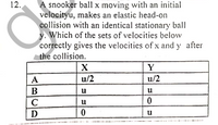 12.
A snooker ball x moving with an initial
velocityu, makes an elastic head-on
collision with an identical stationary ball
y. Which of the sets of velocities below
correctly gives the velocities of x and y after
the collision.
Y
A
u/2
u/2
B
u
u
C
D
