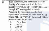 In an experiment, the need arose to warm
3.00 kg of air. AS a result, all the heat
extracted when 5.00 kg of water was cooled
through 4ºC was supplied to the air.
Assuming the respective specific heat
capacities of water and air to be 4186 J / kg
°C and 721 J kg °C•', by how much did the
temperature of the air rise?
1°C or less
5.53 °C
6.67 °C
38.7 °C.
20
A
B
D
