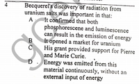 Becquerel's discovery of radiation from
uranium salts was important in that:
It confirmed that both
phosphorescene and luminescence
can result in the emission of energy
It opened a market for uranium
His grant provided support for Pierre
and Marie Curie. ,
D. Energy was emitted from this
material continuously, without an
external input of energy
4
A
B
