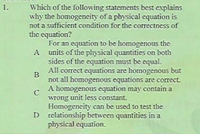 Which of the following statements best explains
why the homogencity of a physical equation is
not a sufficient condition for the correctness of
the equation?
For an equation to be homogenous the
A units of the physical quantities on both
sides of the equation must be equal.
All correct equations are homogenous but
1.
B
not all homogenous equations are correct.
A homogenous equation may contain a
C
wrong unit less constant.
Homogeneity can be used to test the
D relationship between quantities in a
physical equation.
