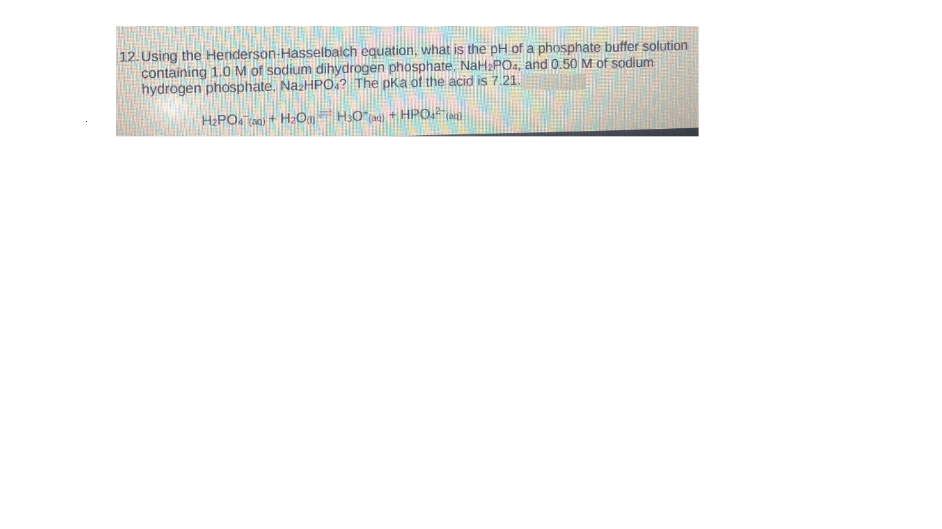 12. Using the Henderson-Hasselbalch equation, what is the pH of a phosphate buffer solution
containing 1.0 M of sodium dihydrogen phosphate, NaH2PO4, and 0.50 M of sodium
hydrogen phosphate, NazHPO.? The pKa of the acid is 7.21.
H2PO, taq) + H2O9 H3C (ag) + HPO,² tag).
