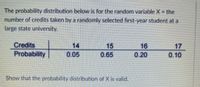 The probability distribution below is for the random variable X = the
number of credits taken by a randomly selected first-year student at a
large state university.
Credits
14
15
16
17
Probability
0.05
0.65
0.20
0. 10
Show that the probability distribution of X is valid.
