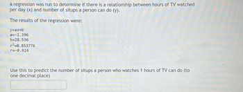 A regression was run to determine if there is a relationship between hours of TV watched
per day (x) and number of situps a person can do (y).
The results of the regression were:
y=ax+b
a=-1.396
b=28.536
r²=0.853776
r=-0.924
Use this to predict the number of situps a person who watches 1 hours of TV can do (to
one decimal place)